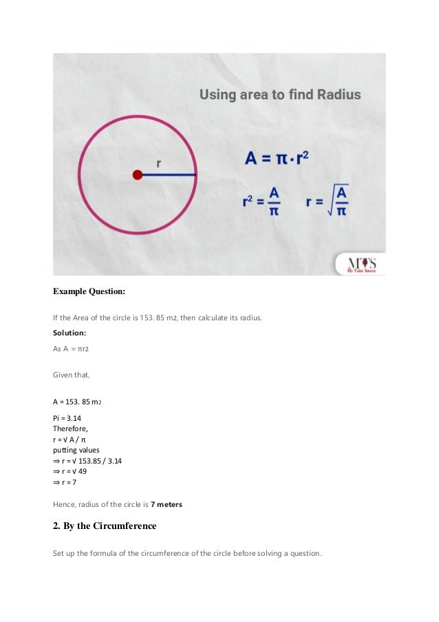 Example Question:
If the Area of the circle is 153. 85 m2, then calculate its radius.
Solution:
As A = πr2
Given that,
A = 153. 85 m2
Pi = 3.14
Therefore,
r = √ A / π
putting values
⇒ r = √ 153.85 / 3.14
⇒ r = √ 49
⇒ r = 7
Hence, radius of the circle is 7 meters
2. By the Circumference
Set up the formula of the circumference of the circle before solving a question.
 