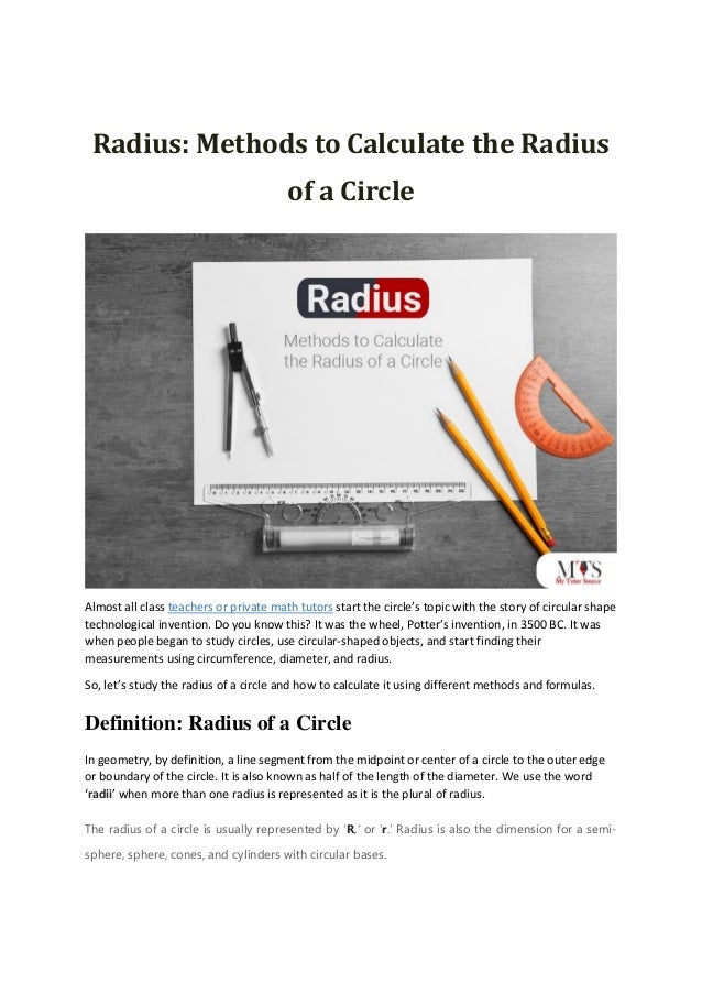 Radius: Methods to Calculate the Radius
of a Circle
Almost all class teachers or private math tutors start the circle’s topic with the story of circular shape
technological invention. Do you know this? It was the wheel, Potter’s invention, in 3500 BC. It was
when people began to study circles, use circular-shaped objects, and start finding their
measurements using circumference, diameter, and radius.
So, let’s study the radius of a circle and how to calculate it using different methods and formulas.
Definition: Radius of a Circle
In geometry, by definition, a line segment from the midpoint or center of a circle to the outer edge
or boundary of the circle. It is also known as half of the length of the diameter. We use the word
‘radii’ when more than one radius is represented as it is the plural of radius.
The radius of a circle is usually represented by ‘R,’ or ‘r.’ Radius is also the dimension for a semi-
sphere, sphere, cones, and cylinders with circular bases.
 