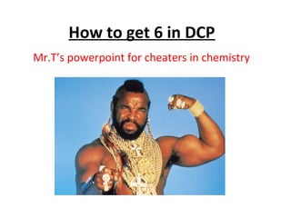 How to get 6 in DCP
Mr.T’s powerpoint for cheaters in chemistry
 