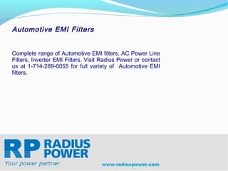 Automotive EMI Filters


Complete range of Automotive EMI filters, AC Power Line
Filters, Inverter EMI Filters. Visit Radius Power or contact
us at 1-714-289-0055 for full variety of Automotive EMI
filters.




Radius Power
Your Power Partner
www.radiuspower.com
 