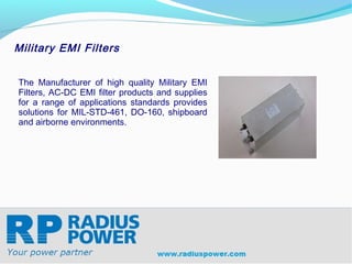 Military EMI Filters


The Manufacturer of high quality Military EMI
Filters, AC-DC EMI filter products and supplies
for a range of applications standards provides
solutions for MIL-STD-461, DO-160, shipboard
and airborne environments.




Radius Power
Your Power Partner
www.radiuspower.com
 