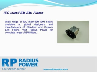 IEC Inlet/PEM EMI Filters

 Wide range of IEC Inlet/PEM EMI Filters
 available  at   global     designers and
 manufacturers of Standard and Custom
 EMI Filters. Visit Radius Power for
 complete range of EMI filters.




Radius Power
Your Power Partner
www.radiuspower.com
 