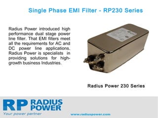 Single Phase EMI Filter - RP230 Series
Radius Power introduced high
performance dual stage power
line filter. That EMI filters meet
all the requirements for AC and
DC power line applications.
Radius Power is specialists in
providing solutions for high-
growth business Industries.
Radius Power 230 Series
 