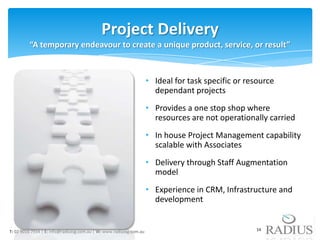 Project Delivery
         “A temporary endeavour to create a unique product, service, or result”



                                                                     • Ideal for task specific or resource
                                                                       dependant projects
                                                                     • Provides a one stop shop where
                                                                       resources are not operationally carried
                                                                     • In house Project Management capability
                                                                       scalable with Associates
                                                                     • Delivery through Staff Augmentation
                                                                       model
                                                                     • Experience in CRM, Infrastructure and
                                                                       development


T: 02 9016 7934 | E: info@radiussg.com.au | W: www.radiussg.com.au                                  14
 