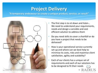 Project Delivery
         “A temporary endeavour to create a unique product, service, or result”


                                                                     • The first step is to sit down and listen…
                                                                       We need to understand your requirements,
                                                                       needs and design a sensible and cost
                                                                       efficient solution to address them
                                                                     • Do you need skills to cover a shortfall or do
                                                                       you have a project that needs to be
                                                                       delivered?
                                                                     • How is your operational service currently
                                                                       set-up and where can we best help to
                                                                       minimise its costs, risks and maximise client
                                                                       satisfaction, agility and scalability?
                                                                     • Each of our clients has a unique set of
                                                                       requirements and each of our solutions has
                                                                       to be designed to fit their needs
T: 02 9016 7934 | E: info@radiussg.com.au | W: www.radiussg.com.au                                 15
 