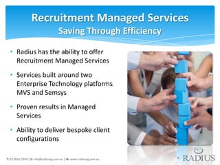 Recruitment Managed Services
                                     Saving Through Efficiency

  • Radius has the ability to offer
    Recruitment Managed Services
  • Services built around two
    Enterprise Technology platforms
    MVS and Semsys
  • Proven results in Managed
    Services
  • Ability to deliver bespoke client
    configurations

T: 02 9016 7934 | E: info@radiussg.com.au | W: www.radiussg.com.au   16
 