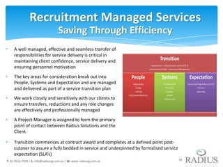 Recruitment Managed Services
                                    Saving Through Efficiency
•    A well managed, effective and seamless transfer of
     responsibilities for service delivery is critical in
     maintaining client confidence, service delivery and
     ensuring personnel motivation
•    The key areas for consideration break out into
     People, Systems and Expectation and are managed
     and delivered as part of a service transition plan
•    We work closely and sensitively with our clients to
     ensure transfers, reductions and any role changes
     are effectively and professionally managed
•    A Project Manager is assigned to form the primary
     point of contact between Radius Solutions and the
     Client

•    Transition commences at contract award and completes at a defined point post-
     cutover to assure a fully bedded in service and underpinned by formalised service
     expectation (SLA’s)
T: 02 9016 7934 | E: info@radiussg.com.au | W: www.radiussg.com.au                       18
 