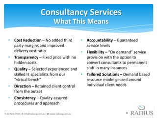 Consultancy Services
                                                What This Means

   • Cost Reduction – No added third     • Accountability – Guaranteed
     party margins and improved            service levels
     delivery cost ratio                 • Flexibility – “On demand” service
   • Transparency – Fixed price with no    provision with the option to
     hidden costs                          convert consultants to permanent
   • Quality – Selected experienced and    staff in many instances
     skilled IT specialists from our     • Tailored Solutions – Demand based
     “virtual bench”                       resource model geared around
   • Direction – Retained client control   individual client needs
     from the outset
   • Consistency – Quality assured
     procedures and approach

T: 02 9016 7934 | E: info@radiussg.com.au | W: www.radiussg.com.au   21
 