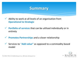 Summary

     Ability to work at all levels of an organisation from
            Operational to Strategic

     Portfolio of services that can be utilised individually or in
            entirety

     Promotes Partnerships and a closer relationship

     Services to “Add value” as opposed to a commodity based
            model


T: 02 9016 7934 | E: info@radiussg.com.au | W: www.radiussg.com.au   22
 
