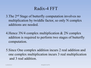 Radix-4 FFT
3.The 2nd Stage of butterfly computation involves no
multiplication by twiddle factor, so only N complex
additions are needed.

4.Hence 3N/4 complex multiplication & 2N complex
addition is required to perform two stages of butterfly
computation.
5.Since One complex addition incurs 2 real addition and
one complex multiplication incurs 3 real multiplication
and 3 real addition.
11/8/2013

RKJ@DIT,NITK

 