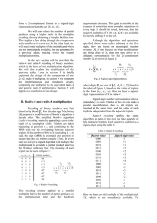 from a 2s-complement format to a signed-digit
representation from the set {0, ±1, ±2}.
We will also reduce the number of partial
products using a higher radix in the multiplier
recoding, thereby obtaining a simpler Wallace tree.
This implies a less delay through the compressors
and a smaller active area size. In the other hand, we
will need some multiples of the multiplicand which
are not immediately available, but are generated by
a previous adder, making worse the overall
multiplication time.
In the next section will be described the
radix-4 and radix-8 recoding of binary numbers,
which is the basis of our multiplication algorithm.
We will also explain the modification of the
previous adder. Later in section 3 is briefly
explained the design of the components of our
21×21 radix-8 multiplier. In section 4 we comment
the implementation and simulation results,
comparing our multiplier to its equivalent radix-4
and generic radix-8 architectures. Section 5 will
appear as a conclusion of our design.
II. Radix-4 and radix-8 multiplication
Recoding of binary numbers was first
hinted at by Booth [3] four decades ago. MacSorley
[4] proposed a modification of Booth’s algorithm a
decade after. The modified Booth’s algorithm
(radix-4 recoding) starts by appending a zero to the
right of x0 (multiplier LSB). Triplets are taken
beginning at position x –1 and continuing to the
MSB with one bit overlapping between adjacent
triplets. If the number of bits in X (excluding x –1) is
odd, the sign (MSB) is extended one position to
ensure that the last triplet contains 3 bits. In every
step we will get a signed digit that will multiply the
multiplicand to generate a partial product entering
the Wallace reduction tree. The meaning of each
triplet can be seen in figure 1:
xi+2 xi+1 xi Partial product
0 0 0 0Y
0 0 1 +1Y
0 1 0 +1Y
0 1 1 +2Y
1 0 0 -2Y
1 0 1 -1Y
1 1 0 -1Y
1 1 1 0Y
x x x x x x x x 0
D3 D1
D0D2
Fig. 1: Radix-4 recoding.
This recoding scheme applied to a parallel
multiplier halves the number of partial products so
the multiplication time and the hardware
requirements decrease. This gain is possible at the
expense of somewhat more complex operations in
every step. It should be noted, however, that the
required multiples of Y {0, ±Y, ±2Y} are available
by merely shifting Y to the left.
Although the algorithms and operations
specified above seem rather arbitrary at the first
sight, they are based on meaningful number
systems [5]. If one focuses on what modifications
are being done to X, then one may arrive at a
different representation for the 2s-complement
number X as shown in figure 2:
Fig. 2: Signed-digit representation.
where digits Di are one of {-2, -1, 0, 1, 2} found in
the table of figure 1, based on the value of triplets
in the form (xi+2 xi+1 xi). Here we have a signed-
digit representation of X in radix-4.
Signed-digit number representation allows
redundancy to exist. Thanks to this we can make a
parallel recodification, that is, all triplets are
recoded at the same time, and the value of each
triplet is independent from the adjacent triplets.
Radix-8 recoding applies the same
algorithm as radix-4, but now we take quartets of
bits instead of triplets. Each quartet is codified as a
signed-digit using the table 1:
Table 1: Radix-8 recoding.
Quartet value Signed-digit value
0000 0
0001 +1
0010 +1
0011 +2
0100 +2
0101 +3
0110 +3
0111 +4
1000 -4
1001 -3
1010 -3
1011 -2
1100 -2
1101 -1
1110 -1
1111 0
Here we have an odd multiple of the multiplicand,
3Y, which is not immediately available. To
X Di
i
i
n
= ⋅
=
−
∑ 4
0
2
1
x x x x x x x x 0
D3 D1
D0D2
 