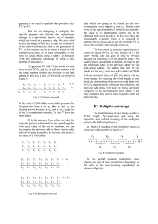 generate it we need to perform this previous add:
2Y+Y=3Y.
But we are designing a multiplier for
specific purpose and thereby the multiplicand
belongs to a previously known set of numbers
which are stored in a memory chip. We have tried
to take advantage of this fact, to ease the bottleneck
of the radix-8 architecture, that is, the generation of
3Y. In this manner we try to attain a better overall
multiplication time, or at least comparable to the
time we could obtain using a radix-4 architecture
(with the additional advantage of using a less
number of transistors).
To generate 3Y with 21-bit words we only
have to add 2Y+Y, that is, to add the number with
the same number shifted one position to the left,
getting in this way a new 23-bit word, as shown in
figure 3:
Fig. 3: 21-bit previous add.
In fact, only a 21-bit adder is needed to generate the
bit positions from z1 to z21. Bits z0 and z22 are
directly known because z0=y0 and z22=y20 (sign bit
of the 2s-complement number; 3Y and Y have the
same sign).
If in the memory from where we take the
numbers justtwo additional bits are stored together
with each value of the set of numbers, we can
decompose the previous add in three shorter adds
that can be done in parallel. In this way, the delay is
the same of a 7-bit adder:
Bits which are going to be stored are the two
intermediate carry signals c8 and c15. Before each
word of the set of numbers is stored in the memory,
the value of its intermediate carries has to be
obtained and stored beside it. In this way, they are
immediately available when it is required to
perform the previous add to get the multiple 3Y of
one of the numbers that belongs to the set.
The increment in memory requirements is
relatively small (9.5%, 23 bits instead of 21 for
every word), and the gain in time is obvious
because we substitute a 21-bit adder by three 7-bit
adders which can operate in parallel. In order to get
the minimum delay in the previous adder we use
high-speed adders. The adders that best fit our
needs are the carry and sum select adders (CSSA)
with an estimated delay of n [6] where n is the
word length. So reducing the word length to one
third, the diminishing of the previous add delay will
be 42% approximately. Although this reduction, the
previous add delay will keep on being dominant
compared to the recodification time which is the
only operation that can be done in parallel with the
previous add.
III. Multiplier unit design
The multiplication of two binary numbers,
21-bit length, 2s-complement and using the
algorithm with radix-8 recoding of the multiplier
presents the following features:
a) Radix-8 recoding of the multiplier implies a
reduction in the number of digits to 7:
s x x x x x x x x x x x x x x x x x x x x 0
D3 D1
D0D2
D5
D4D6
Fig. 5: Multiplier recoding.
b) The partial products multiplexer must
choose one out of nine possibilities depending on
the value of the corresponding signed-digit, as
shown in figure 6:
y y y y y y y Y
y y y y y y y y
z z z z z z z z z
20 19 18 3 2 1 0
20 20 19 4 3 2 1 0
22 21 20 19 4 3 2 1 0
0.....
.....
.....
2
Y
⋅
y y y y y y y
y y y y y y y
z z z z z z z
6 5 4 3 2 1 0
7 6 5 4 3 2 1
7 6 5 4 3 2 1
y c13 8
y y y y y y
y y y y y y y
z z z z z z z
12 11 10 9 8 7
14 13 12 11 10 9 8
14 13 12 11 10 9 8
←
y y y y y y y
y y y y y y y
z z z z z z z
20 19 18 17 16 15 14
20 20 19 18 17 16 15
21 20 19 18 17 16 15
← c15
Fig. 4: Modified previous add.
 