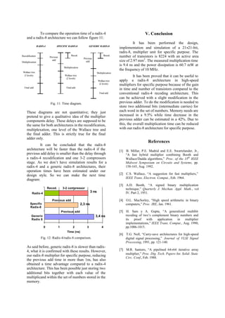 To compare the operation time of a radix-4
and a radix-8 architecture we can follow figure 11:
Fig. 11: Time diagram.
These diagrams are not quantitative; they just
pretend to give a qualitative idea of the multiplier
components delay. These delays are supposed to be
the same for both architectures in the recodification,
multiplexation, one level of the Wallace tree and
the final adder. This is strictly true for the final
adder only.
It can be concluded that the radix-8
architecture will be faster than the radix-4 if the
previous add delay is smaller than the delay through
a radix-4 recodification and one 3-2 compressors
stage. As we don’t have simulation results for a
radix-4 and a generic radix-8 architectures, their
operation times have been estimated under our
design style. So we can make the next time
diagram:
Fig. 12: Radix-4/radix-8 comparison.
As said before, generic radix-8 is slower than radix-
4, what it is confirmed with these results. However,
our radix-8 multiplier for specific purpose, reducing
the previous add time in more than 1ns, has also
obtained a time advantage compared to a radix-4
architecture. This has been possible just storing two
additional bits together with each value of the
multiplicand within the set of numbers stored in the
memory.
V. Conclusion
It has been performed the design,
implementation and simulation of a 21×21-bit,
radix-8, multiplier unit for specific purpose. The
number of transistors is 8224 with an active area
size of 2.97 mm2
. The measured multiplication time
is 9.4 ns and the power dissipation is 60.7 mW at
the frequency of 10 MHz.
It has been proved that it can be useful to
apply a radix-8 architecture in high-speed
multipliers for specific purpose because of the gain
in time and number of transistors compared to the
conventional radix-4 recoding architecture. This
can be achieved with a slight modification in the
previous adder. To do the modification is needed to
store two additional bits (intermediate carries) for
each word in the set of numbers. Memory needs are
increased in a 9.5% while time decrease in the
previous adder can be estimated in a 42%. Due to
this, the overall multiplication time can be reduced
with our radix-8 architecture for specific purpose.
References
[1] B. Millar, P.E. Madrid and E.E. Swartzlander, Jr.,
“A fast hybrid multiplier combining Booth and
Wallace/Dadda algorithms,” Proc. of the 35th
IEEE
Midwest Symposium on Circuits and Systems, pp.
158-165, Aug. 1992.
[2] C.S. Wallace, “A suggestion for fast multipliers,”
IEEE Trans. Electron. Comput., Feb. 1964.
[3] A.D. Booth, “A signed binary multiplication
technique,” Quarterly J. Mechan. Appl. Math., vol
IV. Part 2, 1951.
[4] O.L. MacSorley, “High speed arithmetic in binary
computers,” Proc. IRE, Jan. 1961.
[5] H. Sam y A. Gupta, “A generalized multibit
recoding of two’s complement binary numbers and
its proof with application in multiplier
implementations,” IEEE Trans. Comput., Aug. 1990,
pp.1006-1015.
[6] T.G. Noll, “Carry-save architectures for high-speed
digital signal processing,” Journal of VLSI Signal
Processing, 1991, pp. 121-140.
[7] M.R. Santoro, “A pipelined 64×64 iterative array
multiplier,” Proc. Dig. Tech. Papers Int. Solid- State
Circ. Conf., Feb. 1988.
Recodification
Multiplexation
Wallace tree
(3 levels)
Final add
Recod.
Multiplexation
Wallace tree
(2 levels)
Final add
Previous
add
SPECIFIC RADIX-8RADIX-4
Recod.
Multiplexation
Wallacetree
(2 levels)
Final add
Previous
add
GENERIC RADIX-8
0 1 2 3 4
Generic
Radix 8
Specific
Radix-8
Radix-4
Time (ns)
3,4 ns
2,3 ns
3 ns
Previous add
Previous add
3-2 compressorRecod.
 