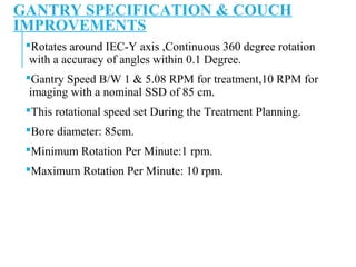 GANTRY SPECIFICATION & COUCH
IMPROVEMENTS
Rotates around IEC-Y axis ,Continuous 360 degree rotation
with a accuracy of angles within 0.1 Degree.
Gantry Speed B/W 1 & 5.08 RPM for treatment,10 RPM for
imaging with a nominal SSD of 85 cm.
This rotational speed set During the Treatment Planning.
Bore diameter: 85cm.
Minimum Rotation Per Minute:1 rpm.
Maximum Rotation Per Minute: 10 rpm.
 
