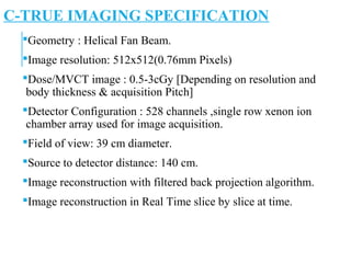 C-TRUE IMAGING SPECIFICATION
Geometry : Helical Fan Beam.
Image resolution: 512x512(0.76mm Pixels)
Dose/MVCT image : 0.5-3cGy [Depending on resolution and
body thickness & acquisition Pitch]
Detector Configuration : 528 channels ,single row xenon ion
chamber array used for image acquisition.
Field of view: 39 cm diameter.
Source to detector distance: 140 cm.
Image reconstruction with filtered back projection algorithm.
Image reconstruction in Real Time slice by slice at time.
 