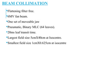 BEAM COLLIMATION
Flattening filter free.
6MV fan beam.
One set of moveable jaw
Pneumatic, Binary MLC (64 leaves).
20ms leaf transit time.
Largest field size 5cmX40cm at Isocentre.
Smallest field size 1cmX0.625cm at isocentre
 