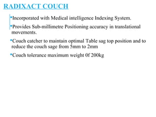 RADIXACT COUCH
Incorporated with Medical intelligence Indexing System.
Provides Sub-millimetre Positioning accuracy in translational
movements.
Couch catcher to maintain optimal Table sag top position and to
reduce the couch sage from 5mm to 2mm
Couch tolerance maximum weight 0f 200kg
 