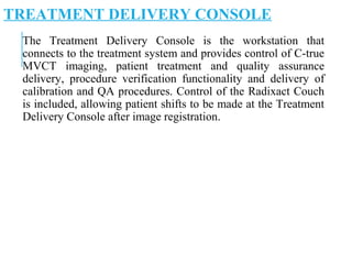 TREATMENT DELIVERY CONSOLE
The Treatment Delivery Console is the workstation that
connects to the treatment system and provides control of C-true
MVCT imaging, patient treatment and quality assurance
delivery, procedure verification functionality and delivery of
calibration and QA procedures. Control of the Radixact Couch
is included, allowing patient shifts to be made at the Treatment
Delivery Console after image registration.
 