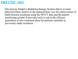 PRECISE ART
The precise Adaptive Radiation therapy System allows to track
delivered Dose relative to the planned dose over the entire course of
multi-fraction treatment using the MVCT data and the patient
positioning system. It provides tools to aid in the efficient
generation of new treatment plans for patients currently or
previously under treatment.
 