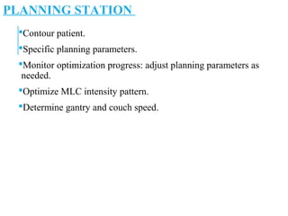 PLANNING STATION
Contour patient.
Specific planning parameters.
Monitor optimization progress: adjust planning parameters as
needed.
Optimize MLC intensity pattern.
Determine gantry and couch speed.
 