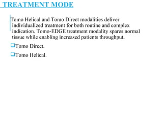 TREATMENT MODE
Tomo Helical and Tomo Direct modalities deliver
individualized treatment for both routine and complex
indication. Tomo-EDGE treatment modality spares normal
tissue while enabling increased patients throughput.
Tomo Direct.
Tomo Helical.
 