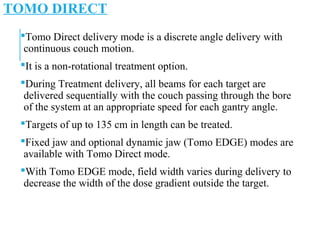 TOMO DIRECT
Tomo Direct delivery mode is a discrete angle delivery with
continuous couch motion.
It is a non-rotational treatment option.
During Treatment delivery, all beams for each target are
delivered sequentially with the couch passing through the bore
of the system at an appropriate speed for each gantry angle.
Targets of up to 135 cm in length can be treated.
Fixed jaw and optional dynamic jaw (Tomo EDGE) modes are
available with Tomo Direct mode.
With Tomo EDGE mode, field width varies during delivery to
decrease the width of the dose gradient outside the target.
 
