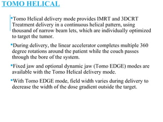 TOMO HELICAL
Tomo Helical delivery mode provides IMRT and 3DCRT
Treatment delivery in a continuous helical pattern, using
thousand of narrow beam lets, which are individually optimized
to target the tumor.
During delivery, the linear accelerator completes multiple 360
degree rotations around the patient while the couch passes
through the bore of the system.
Fixed jaw and optional dynamic jaw (Tomo EDGE) modes are
available with the Tomo Helical delivery mode.
With Tomo EDGE mode, field width varies during delivery to
decrease the width of the dose gradient outside the target.
 