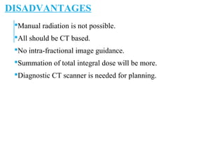 DISADVANTAGES
Manual radiation is not possible.
All should be CT based.
No intra-fractional image guidance.
Summation of total integral dose will be more.
Diagnostic CT scanner is needed for planning.
 