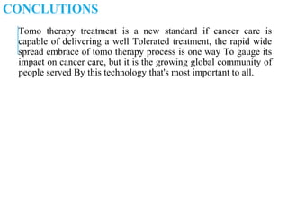 CONCLUTIONS
Tomo therapy treatment is a new standard if cancer care is
capable of delivering a well Tolerated treatment, the rapid wide
spread embrace of tomo therapy process is one way To gauge its
impact on cancer care, but it is the growing global community of
people served By this technology that's most important to all.
 