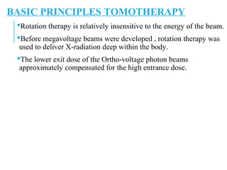 BASIC PRINCIPLES TOMOTHERAPY
Rotation therapy is relatively insensitive to the energy of the beam.
Before megavoltage beams were developed , rotation therapy was
used to deliver X-radiation deep within the body.
The lower exit dose of the Ortho-voltage photon beams
approximately compensated for the high entrance dose.
 