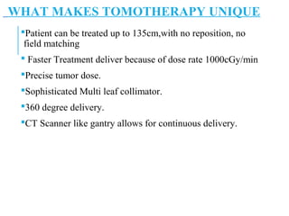 WHAT MAKES TOMOTHERAPY UNIQUE
Patient can be treated up to 135cm,with no reposition, no
field matching
 Faster Treatment deliver because of dose rate 1000cGy/min
Precise tumor dose.
Sophisticated Multi leaf collimator.
360 degree delivery.
CT Scanner like gantry allows for continuous delivery.
 