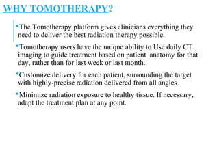 WHY TOMOTHERAPY?
The Tomotherapy platform gives clinicians everything they
need to deliver the best radiation therapy possible.
Tomotherapy users have the unique ability to Use daily CT
imaging to guide treatment based on patient anatomy for that
day, rather than for last week or last month.
Customize delivery for each patient, surrounding the target
with highly-precise radiation delivered from all angles
Minimize radiation exposure to healthy tissue. If necessary,
adapt the treatment plan at any point.
 