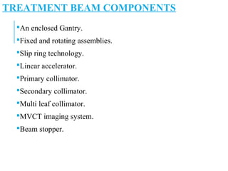 TREATMENT BEAM COMPONENTS
An enclosed Gantry.
Fixed and rotating assemblies.
Slip ring technology.
Linear accelerator.
Primary collimator.
Secondary collimator.
Multi leaf collimator.
MVCT imaging system.
Beam stopper.
 