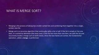 WHAT IS MERGE SORT?
• Merging is the process of taking two smaller sorted lists and combining them together into a single,
sorted, new list.
• Merge sort is a recursive algorithm that continually splits a list in half. If the list is empty or has one
item, it is sorted by definition (the base case). If the list has more than one item, we split the list and
recursively invoke a merge sort on both halves. Once the two halves are sorted, the fundamental
operation, called a merge, is performed.
 
