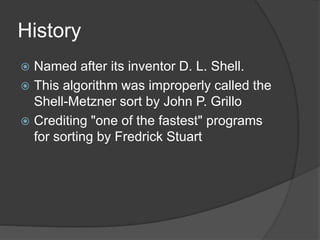 History
 Named after its inventor D. L. Shell.
 This algorithm was improperly called the
Shell-Metzner sort by John P. Grillo
 Crediting "one of the fastest" programs
for sorting by Fredrick Stuart
 