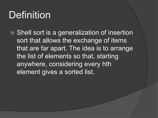 Definition
 Shell sort is a generalization of insertion
sort that allows the exchange of items
that are far apart. The idea is to arrange
the list of elements so that, starting
anywhere, considering every hth
element gives a sorted list.
 