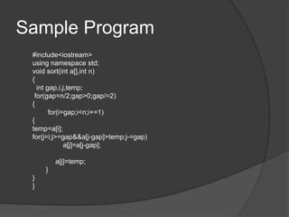 Sample Program
#include<iostream>
using namespace std;
void sort(int a[],int n)
{
int gap,i,j,temp;
for(gap=n/2;gap>0;gap/=2)
{
for(i=gap;i<n;i+=1)
{
temp=a[i];
for(j=i;j>=gap&&a[j-gap]>temp;j-=gap)
a[j]=a[j-gap];
a[j]=temp;
}
}
}
 