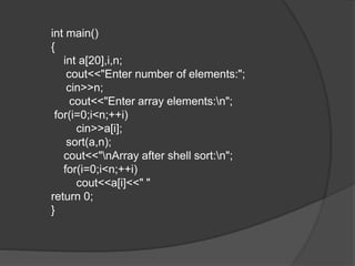 int main()
{
int a[20],i,n;
cout<<"Enter number of elements:";
cin>>n;
cout<<"Enter array elements:n";
for(i=0;i<n;++i)
cin>>a[i];
sort(a,n);
cout<<"nArray after shell sort:n";
for(i=0;i<n;++i)
cout<<a[i]<<" "
return 0;
}
 
