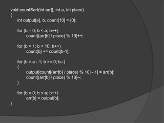 void countSort(int arr[], int a, int place)
{
int output[a], b, count[10] = {0};
for (b = 0; b < a; b++)
count[(arr[b] / place) % 10]++;
for (b = 1; b < 10; b++)
count[b] += count[b-1];
for (b = a - 1; b >= 0; b--)
{
output[count[(arr[b] / place) % 10] - 1] = arr[b];
count[(arr[b] / place) % 10]--;
}
for (b = 0; b < a; b++)
arr[b] = output[b];
}
 