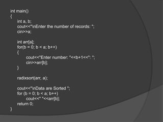 int main()
{
int a, b;
cout<<"nEnter the number of records: ";
cin>>a;
int arr[a];
for(b = 0; b < a; b++)
{
cout<<"Enter number: "<<b+1<<": ";
cin>>arr[b];
}
radixsort(arr, a);
cout<<"nData are Sorted ";
for (b = 0; b < a; b++)
cout<<" "<<arr[b];
return 0;
}
 