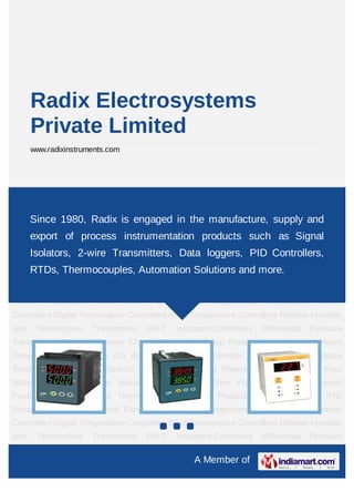 Radix Electrosystems
      Private Limited
      www.radixinstruments.com




PID Controller Programmable Temperature-Process Controllers Digital Temperature
Controllers    Blind   Temperature    Controllers   Relative   Humidity    and    Temperature
Transmitters 1980, Indicators-Controllers Differential Pressure Transmitters and
    Since RH-T Radix is engaged in the manufacture, supply Channel
Scanner Channelprocess instrumentation productsHead Mount Signal
    export of Datalogger Loop Powered Isolators  such as Temperature
Transmitters     Din    Rail     Temperature    Transmitter    Pipe     Mount     Temperature
      Isolators, 2-wire Transmitters, Data loggers, PID Controllers,
Transmitters Portable Calibrators Signal Isolators Loop Powered Indicators Analog Input
      RTDs, Thermocouples, Automation Solutions and more.
Module Counters & Rate Indicators Multifunction Timer Flameproof & Weatherproof
Products RH-T Handheld Thermometers Powerline Products Special Products RTD
Sensors Automation Control Panel PID Controller Programmable Temperature-Process
Controllers Digital Temperature Controllers Blind Temperature Controllers Relative Humidity
and    Temperature     Transmitters    RH-T    Indicators-Controllers   Differential   Pressure
Transmitters Channel Scanner Channel Datalogger Loop Powered Isolators Head Mount
Temperature Transmitters Din Rail Temperature Transmitter Pipe Mount Temperature
Transmitters Portable Calibrators Signal Isolators Loop Powered Indicators Analog Input
Module Counters & Rate Indicators Multifunction Timer Flameproof & Weatherproof
Products RH-T Handheld Thermometers Powerline Products Special Products RTD
Sensors Automation Control Panel PID Controller Programmable Temperature-Process
Controllers Digital Temperature Controllers Blind Temperature Controllers Relative Humidity
and    Temperature     Transmitters    RH-T    Indicators-Controllers   Differential   Pressure

                                                    A Member of
 
