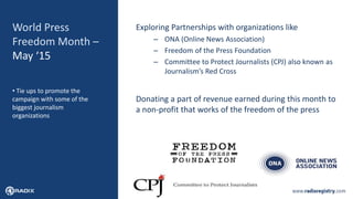 16
World Press
Freedom Month –
May ‘15
Exploring Partnerships with organizations like
– ONA (Online News Association)
– Freedom of the Press Foundation
– Committee to Protect Journalists (CPJ) also known as
Journalism’s Red Cross
Donating a part of revenue earned during this month to
a non-profit that works of the freedom of the press
• Tie ups to promote the
campaign with some of the
biggest journalism
organizations
 