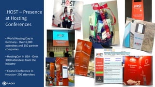 17
.HOST – Presence
at Hosting
Conferences
• World Hosting Day in
Germany - Over 6,000
attendees and 150 partner
companies
• HostingCon in USA - Over
3000 attendees from the
industry
• Cpanel Conference in
Houston- 250 attendees
 