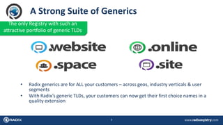 3
A Strong Suite of Generics
• Radix generics are for ALL your customers – across geos, industry verticals & user
segments
• With Radix’s generic TLDs, your customers can now get their first choice names in a
quality extension
The only Registry with such an
attractive portfolio of generic TLDs
 