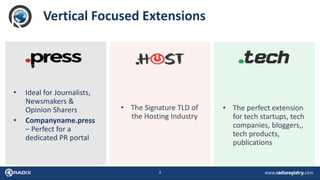4
Vertical Focused Extensions
• Ideal for Journalists,
Newsmakers &
Opinion Sharers
• Companyname.press
– Perfect for a
dedicated PR portal
• The Signature TLD of
the Hosting Industry
• The perfect extension
for tech startups, tech
companies, bloggers,,
tech products,
publications
 