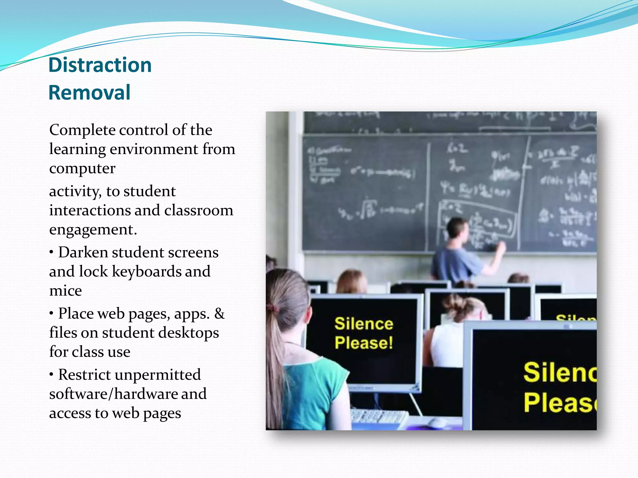 Distraction
Removal
Complete control of the
learning environment from
computer
activity, to student
interactions and classroom
engagement.
• Darken student screens
and lock keyboards and
mice
• Place web pages, apps. &
files on student desktops
for class use
• Restrict unpermitted
software/hardware and
access to web pages
 