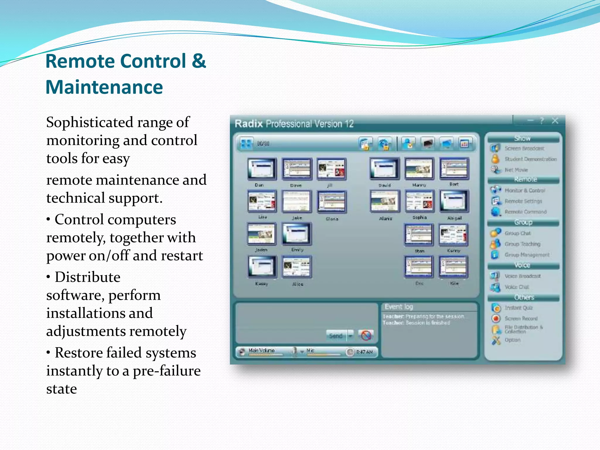 Remote Control &
Maintenance
Sophisticated range of
monitoring and control
tools for easy
remote maintenance and
technical support.
• Control computers
remotely, together with
power on/off and restart
• Distribute
software, perform
installations and
adjustments remotely
• Restore failed systems
instantly to a pre-failure
state
 