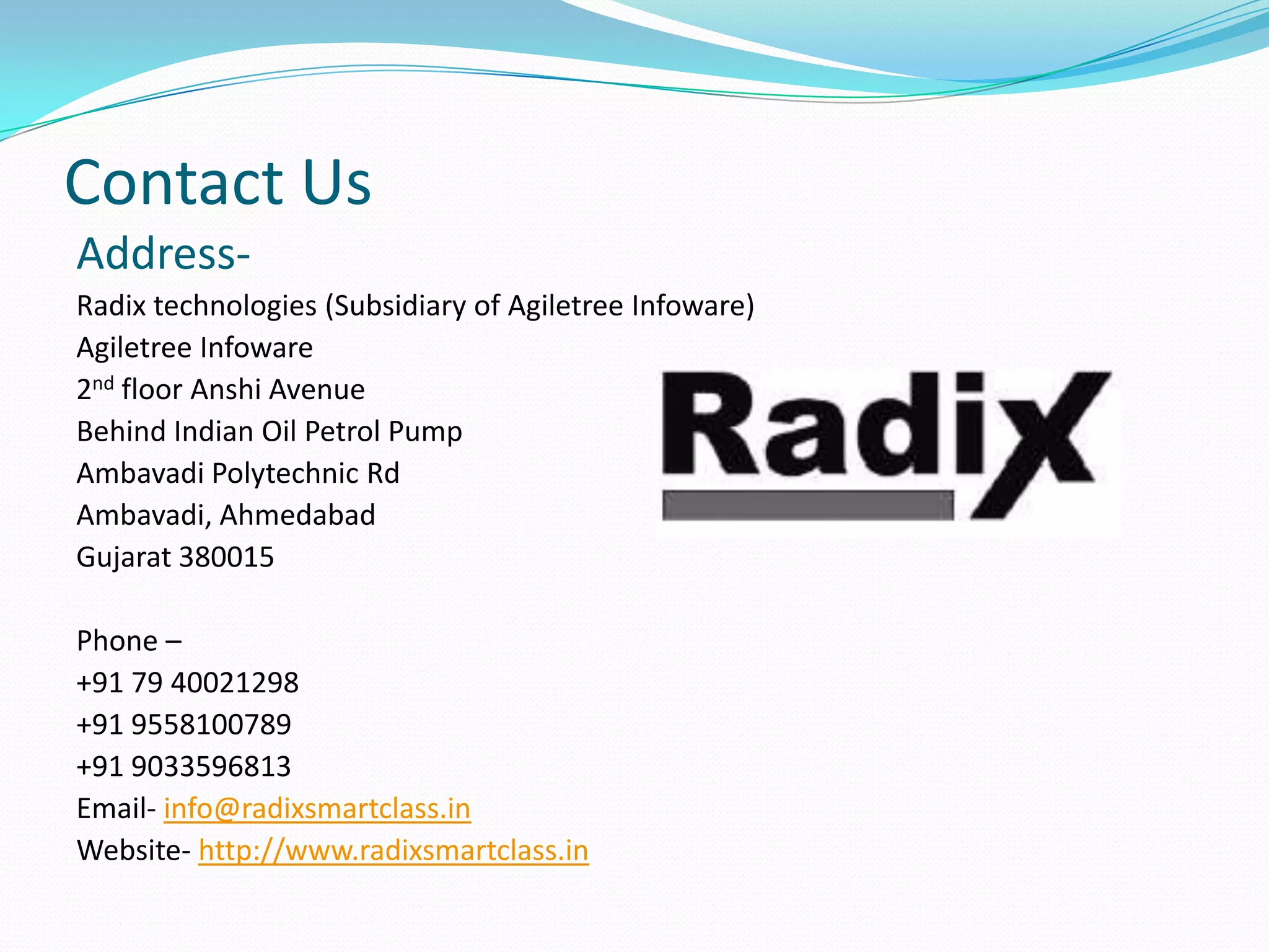 Contact Us
Address-
Radix technologies (Subsidiary of Agiletree Infoware)
Agiletree Infoware
2nd floor Anshi Avenue
Behind Indian Oil Petrol Pump
Ambavadi Polytechnic Rd
Ambavadi, Ahmedabad
Gujarat 380015
Phone –
+91 79 40021298
+91 9558100789
+91 9033596813
Email- info@radixsmartclass.in
Website- http://www.radixsmartclass.in
 