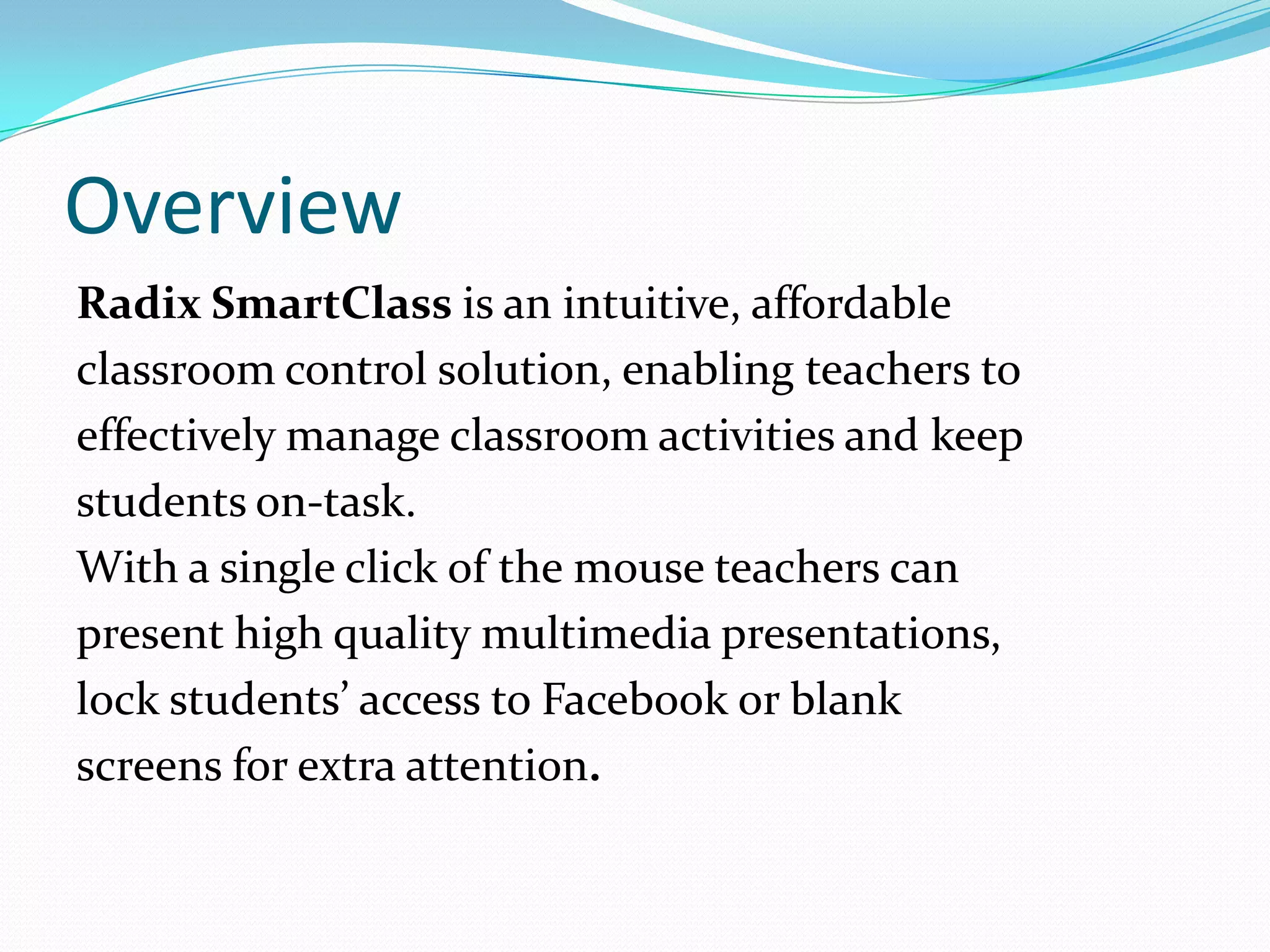 Overview
Radix SmartClass is an intuitive, affordable
classroom control solution, enabling teachers to
effectively manage classroom activities and keep
students on-task.
With a single click of the mouse teachers can
present high quality multimedia presentations,
lock students’ access to Facebook or blank
screens for extra attention.
 