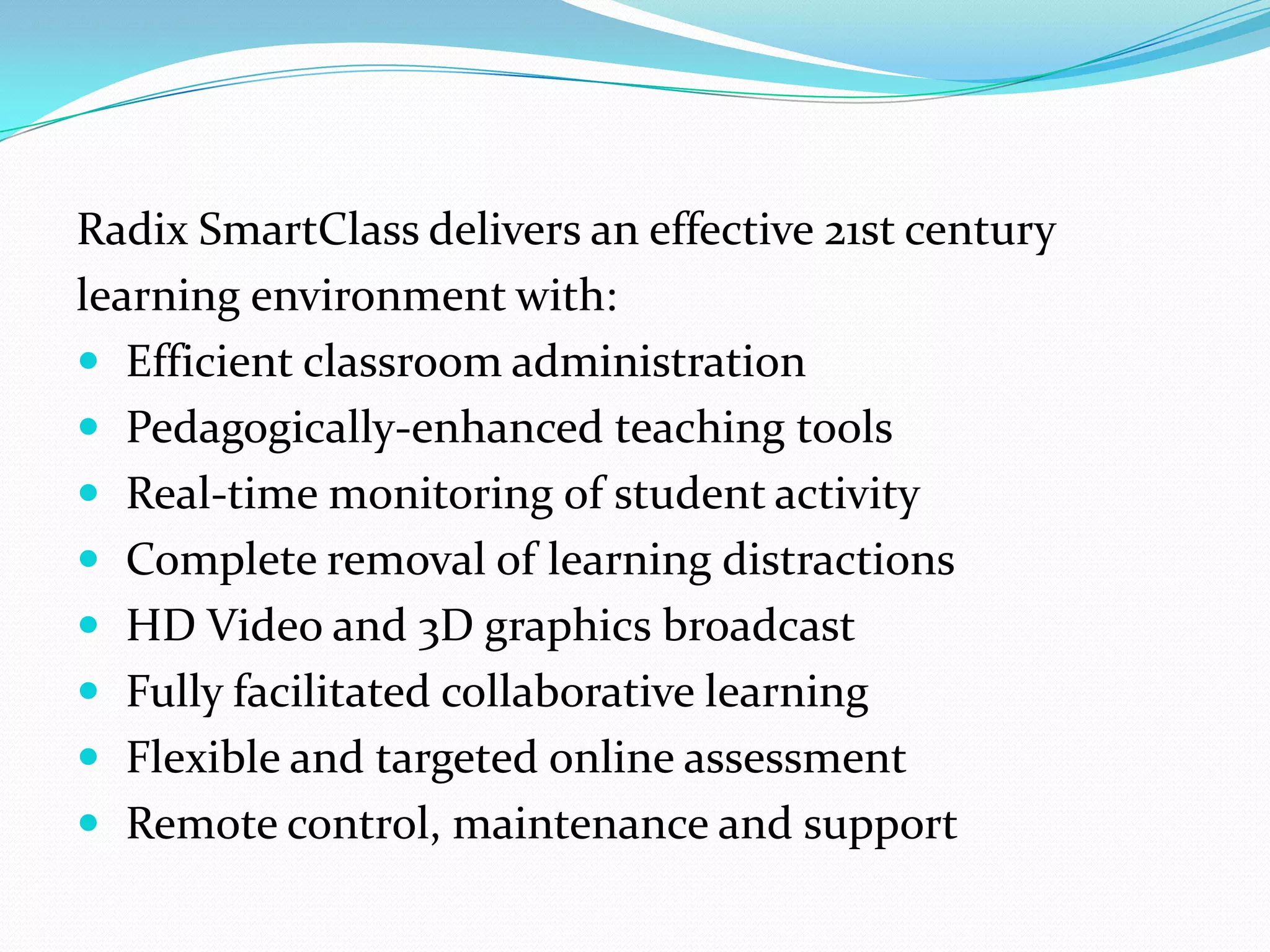 Radix SmartClass delivers an effective 21st century
learning environment with:
 Efficient classroom administration
 Pedagogically-enhanced teaching tools
 Real-time monitoring of student activity
 Complete removal of learning distractions
 HD Video and 3D graphics broadcast
 Fully facilitated collaborative learning
 Flexible and targeted online assessment
 Remote control, maintenance and support
 